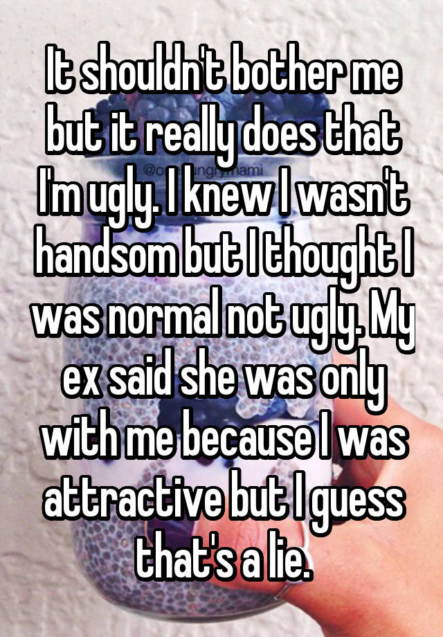 It shouldn't bother me but it really does that I'm ugly. I knew I wasn't handsom but I thought I was normal not ugly. My ex said she was only with me because I was attractive but I guess that's a lie.