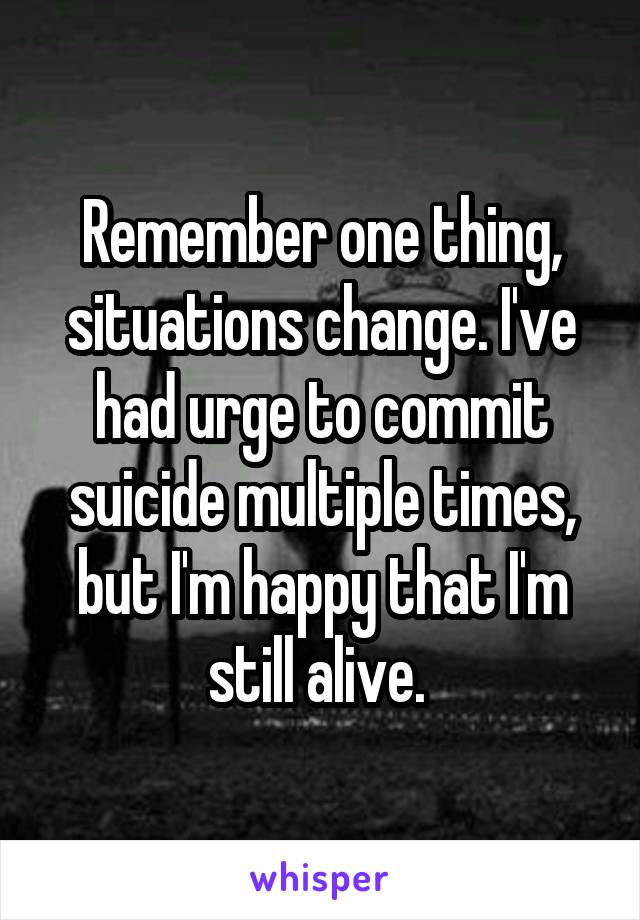 Remember one thing, situations change. I've had urge to commit suicide multiple times, but I'm happy that I'm still alive. 