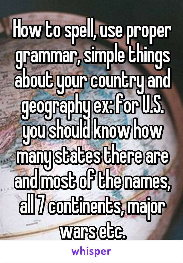 How to spell, use proper grammar, simple things about your country and geography ex: for U.S. you should know how many states there are and most of the names, all 7 continents, major wars etc.