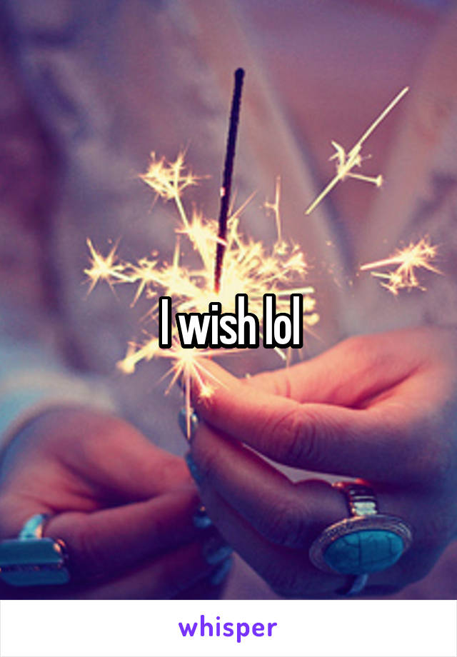 I wish lol