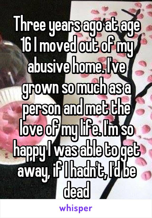 Three years ago at age 16 I moved out of my abusive home. I've grown so much as a person and met the love of my life. I'm so happy I was able to get away, if I hadn't, I'd be dead