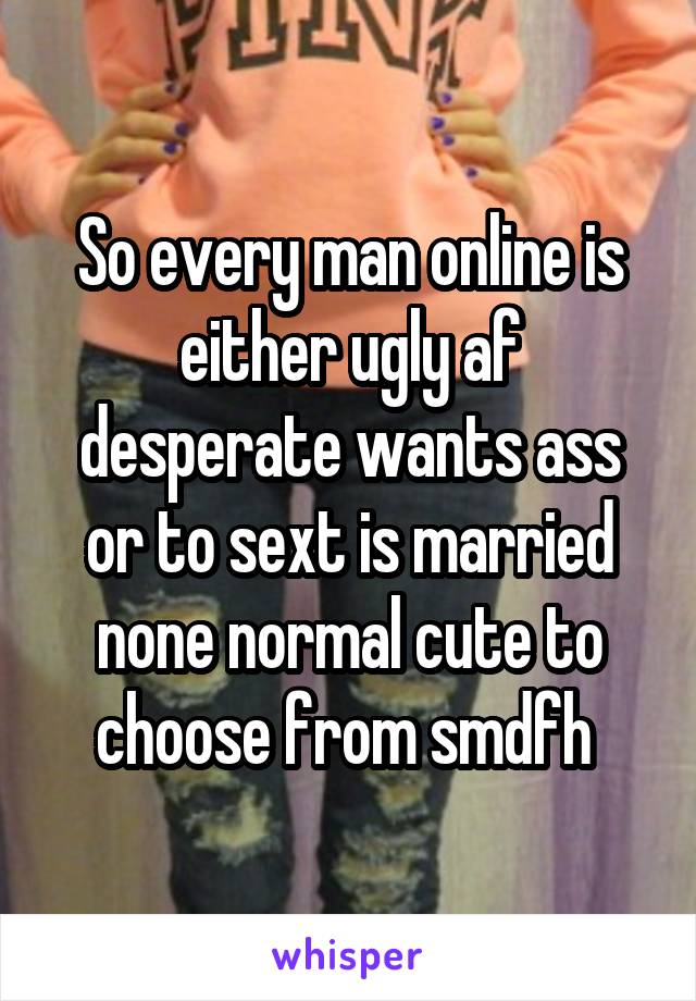 So every man online is either ugly af desperate wants ass or to sext is married none normal cute to choose from smdfh 