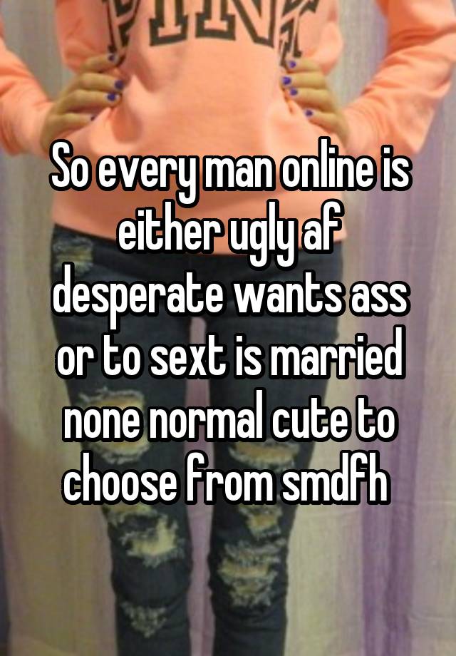 So every man online is either ugly af desperate wants ass or to sext is married none normal cute to choose from smdfh 