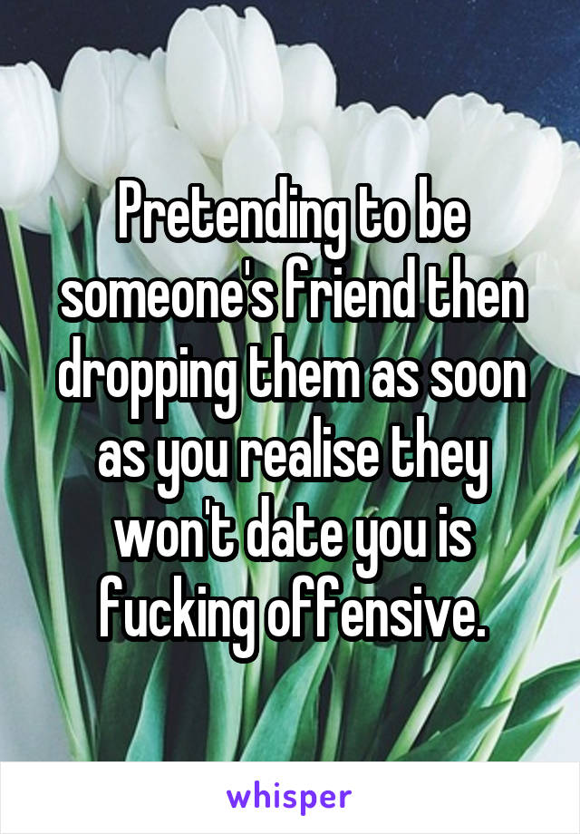 Pretending to be someone's friend then dropping them as soon as you realise they won't date you is fucking offensive.