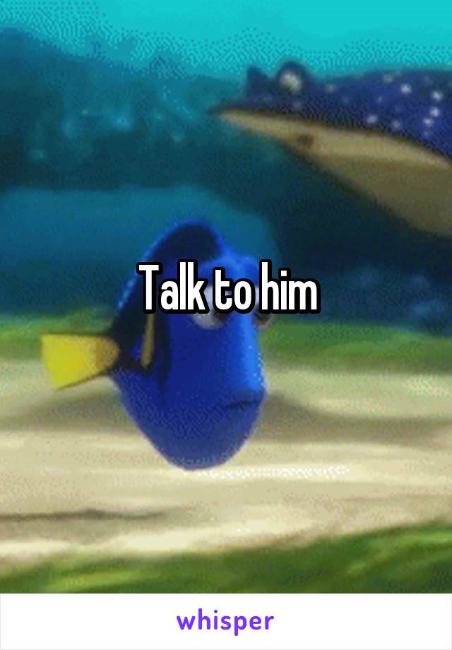 Talk to him
