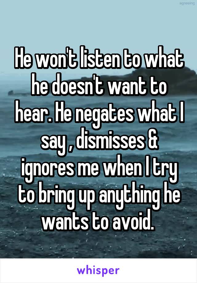 He won't listen to what he doesn't want to hear. He negates what I say , dismisses & ignores me when I try to bring up anything he wants to avoid. 