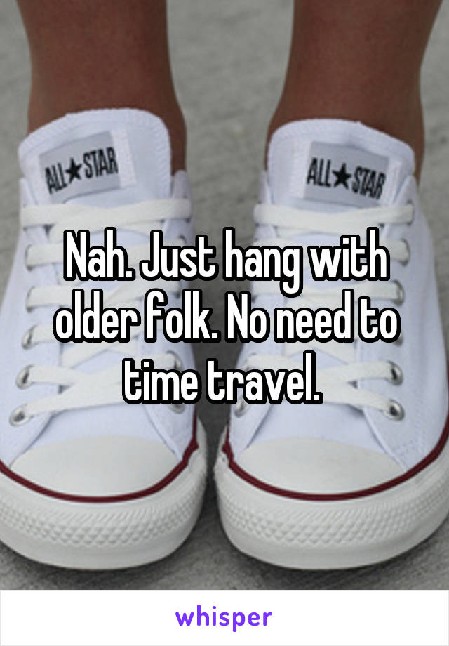 Nah. Just hang with older folk. No need to time travel. 