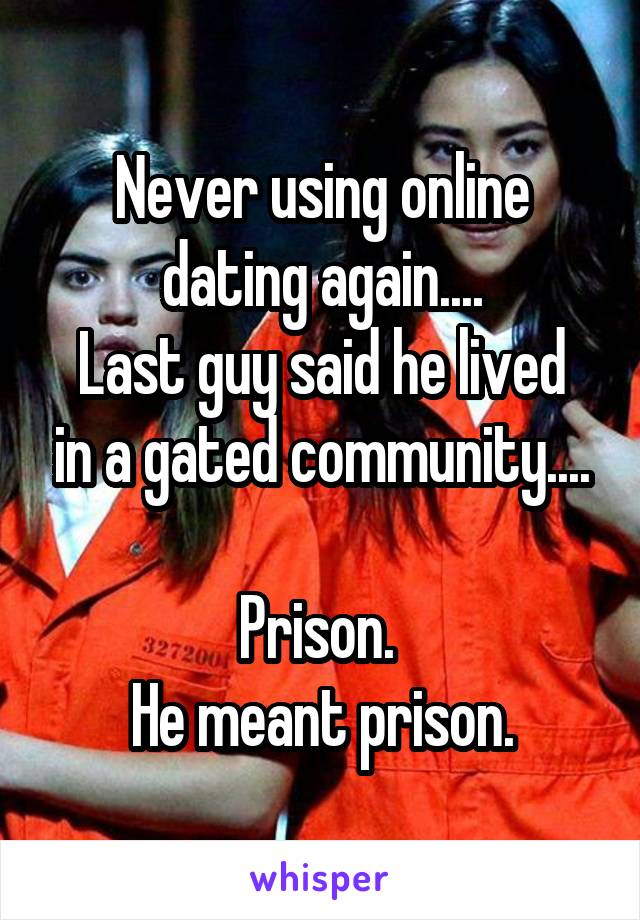 Never using online dating again....
Last guy said he lived in a gated community....

Prison. 
He meant prison.