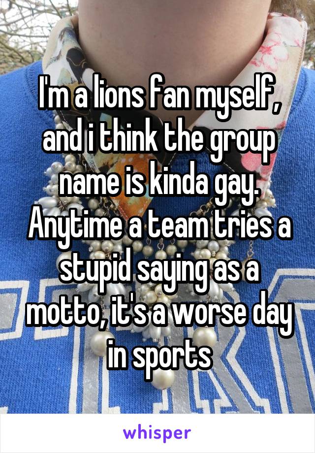 I'm a lions fan myself, and i think the group name is kinda gay. Anytime a team tries a stupid saying as a motto, it's a worse day in sports