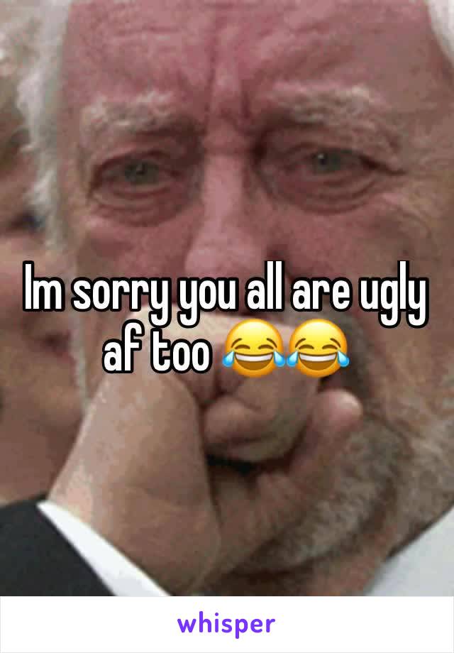 Im sorry you all are ugly af too 😂😂