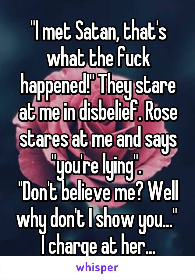 "I met Satan, that's what the fuck happened!" They stare at me in disbelief. Rose stares at me and says "you're lying". 
"Don't believe me? Well why don't I show you..." 
I charge at her...