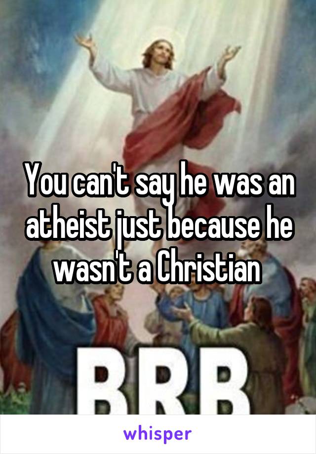 You can't say he was an atheist just because he wasn't a Christian 