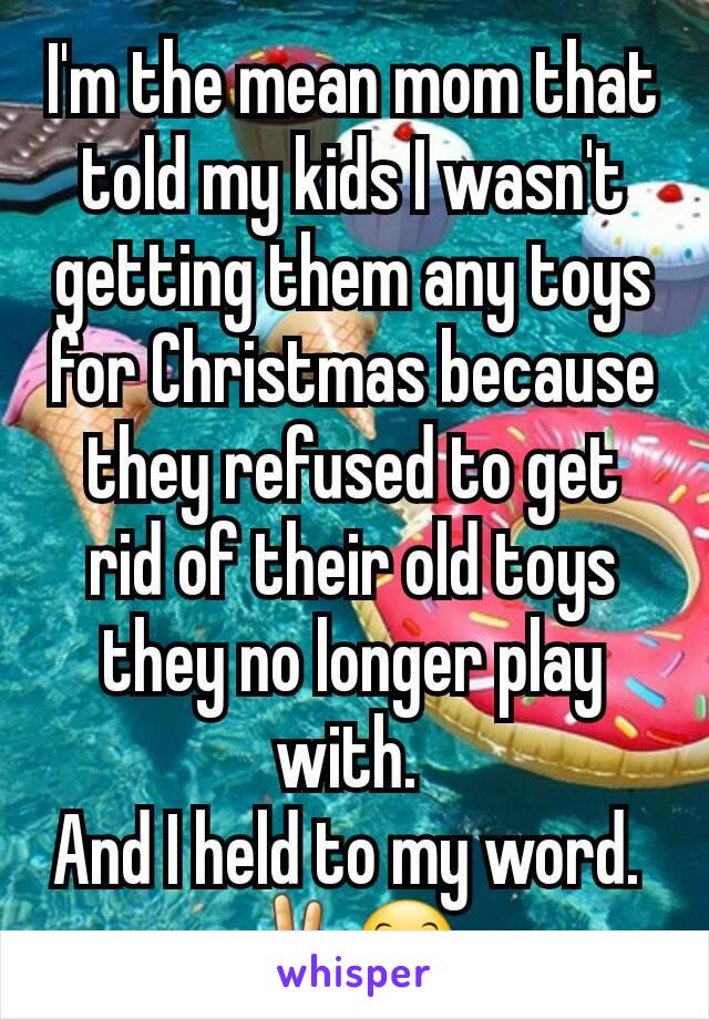 I'm the mean mom that told my kids I wasn't getting them any toys for Christmas because they refused to get rid of their old toys they no longer play with. 
And I held to my word. 
✌😊 