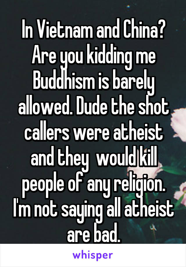 In Vietnam and China? Are you kidding me Buddhism is barely allowed. Dude the shot callers were atheist and they  would kill people of any religion. I'm not saying all atheist are bad.