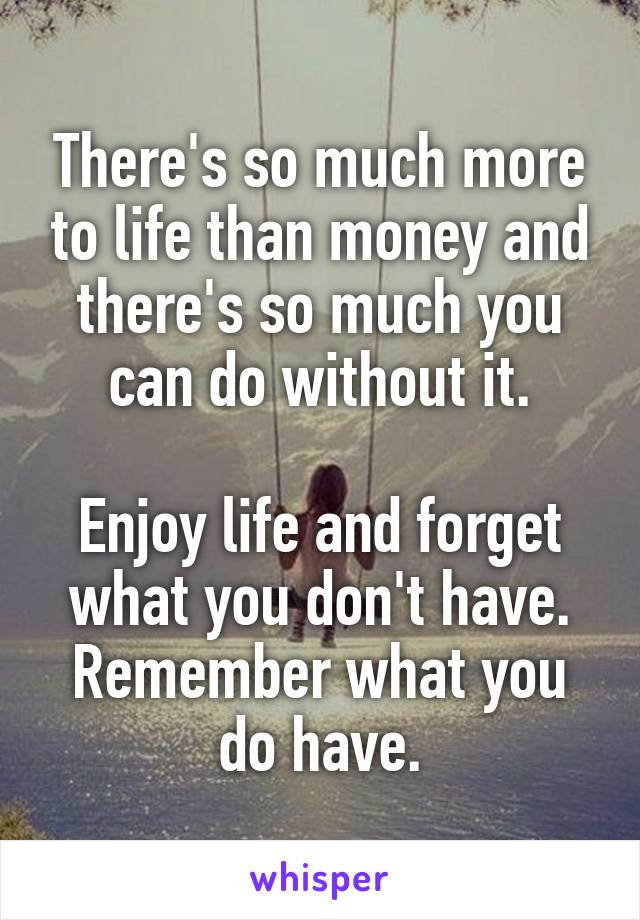 There's so much more to life than money and there's so much you can do without it.

Enjoy life and forget what you don't have. Remember what you do have.