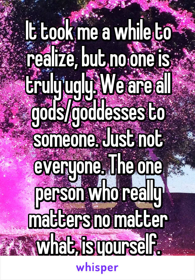 It took me a while to realize, but no one is truly ugly. We are all gods/goddesses to someone. Just not everyone. The one person who really matters no matter what, is yourself.