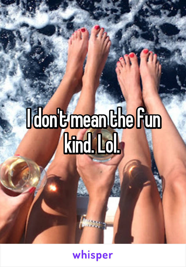 I don't mean the fun kind. Lol. 