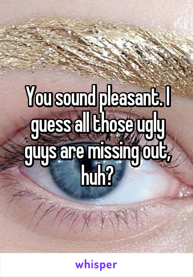 You sound pleasant. I guess all those ugly guys are missing out, huh?