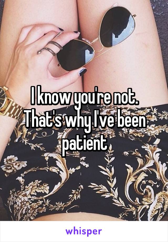 I know you're not. That's why I've been patient