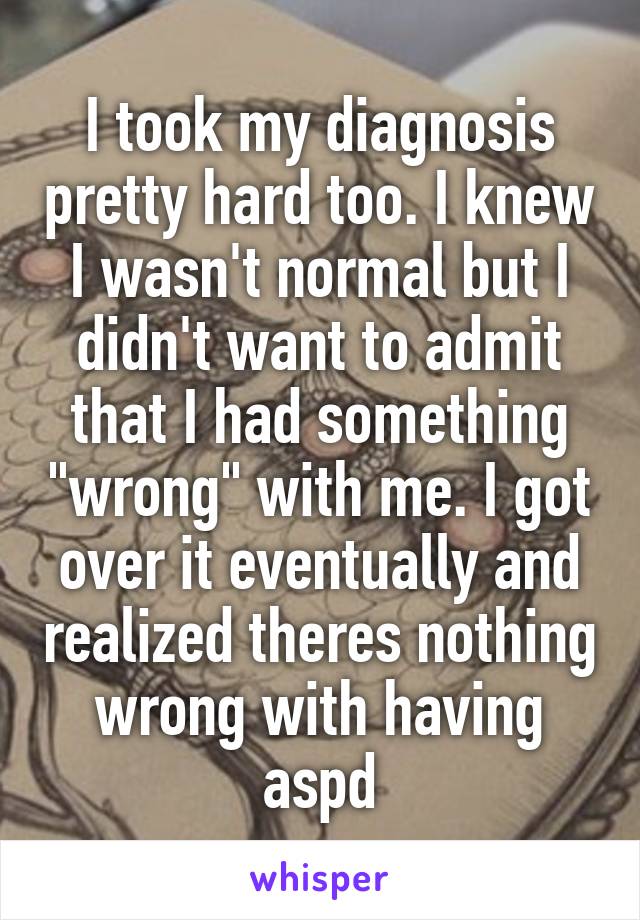 I took my diagnosis pretty hard too. I knew I wasn't normal but I didn't want to admit that I had something "wrong" with me. I got over it eventually and realized theres nothing wrong with having aspd