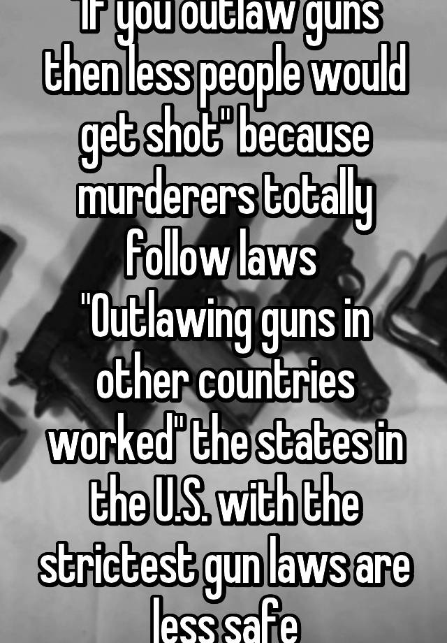 "If you outlaw guns then less people would get shot" because murderers totally follow laws 
"Outlawing guns in other countries worked" the states in the U.S. with the strictest gun laws are less safe