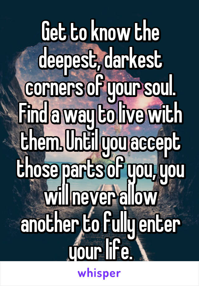 Get to know the deepest, darkest corners of your soul. Find a way to live with them. Until you accept those parts of you, you will never allow another to fully enter your life.