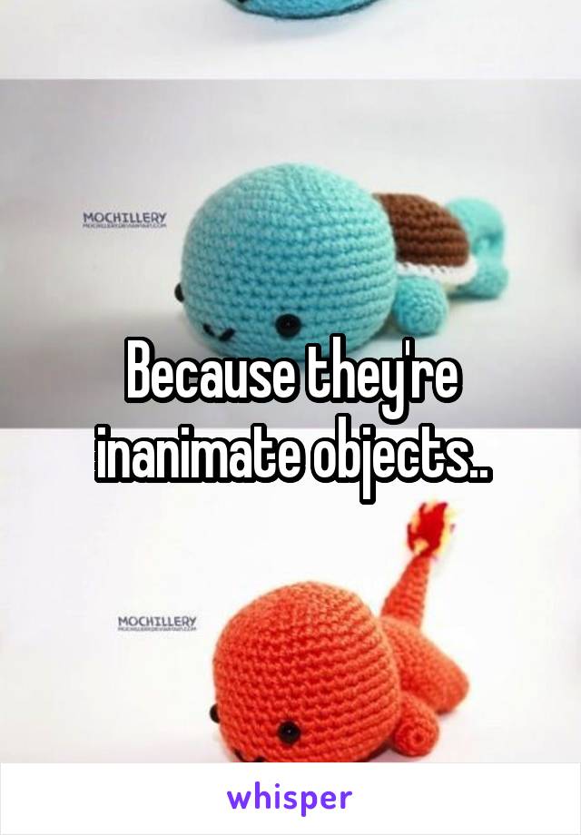 Because they're inanimate objects..