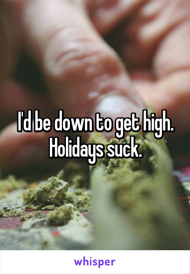 I'd be down to get high. Holidays suck.