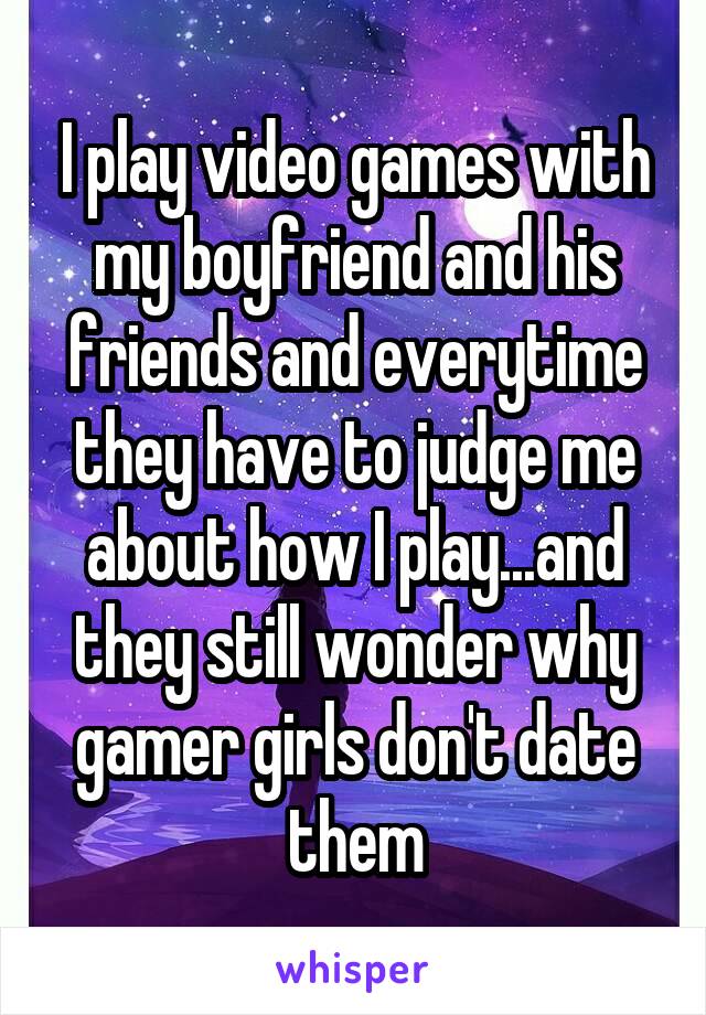 I play video games with my boyfriend and his friends and everytime they have to judge me about how I play...and they still wonder why gamer girls don't date them