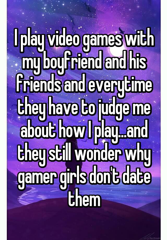 I play video games with my boyfriend and his friends and everytime they have to judge me about how I play...and they still wonder why gamer girls don't date them