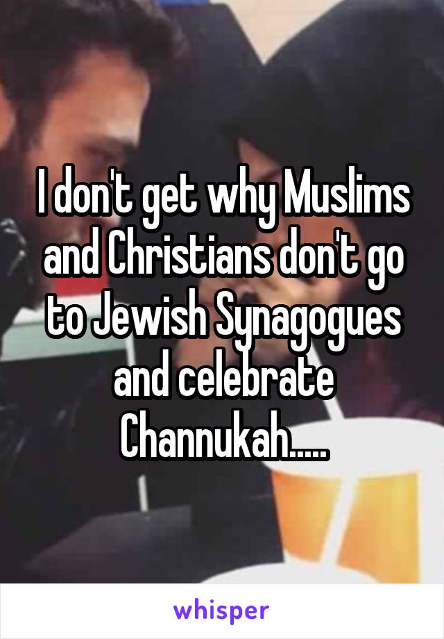 I don't get why Muslims and Christians don't go to Jewish Synagogues and celebrate Channukah.....