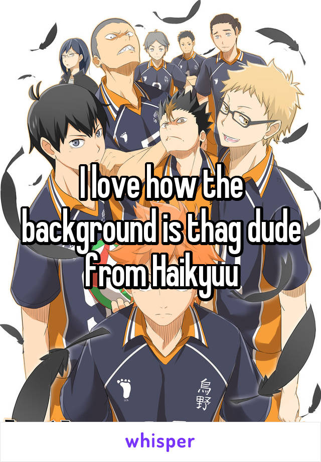 I love how the background is thag dude from Haikyuu