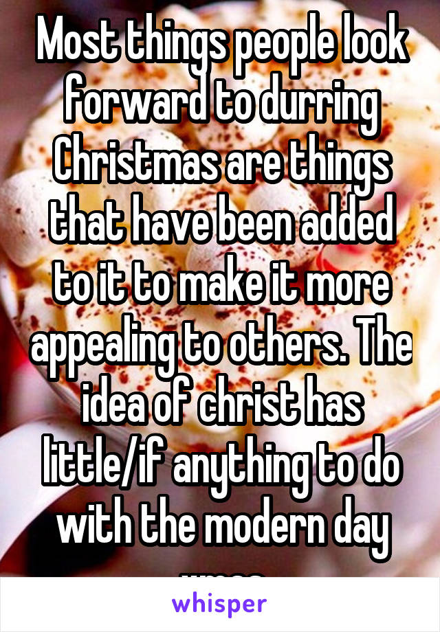 Most things people look forward to durring Christmas are things that have been added to it to make it more appealing to others. The idea of christ has little/if anything to do with the modern day xmas