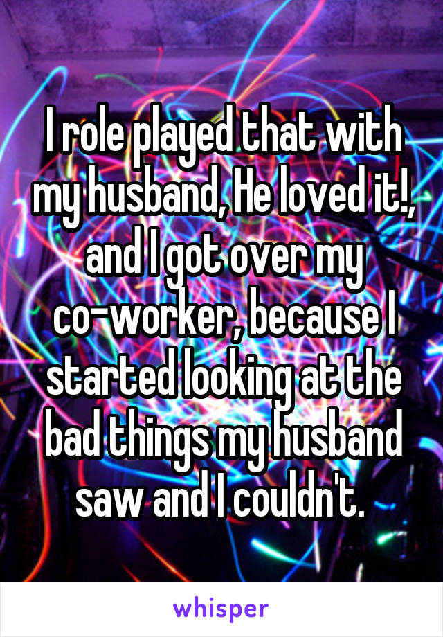 I role played that with my husband, He loved it!, and I got over my co-worker, because I started looking at the bad things my husband saw and I couldn't. 