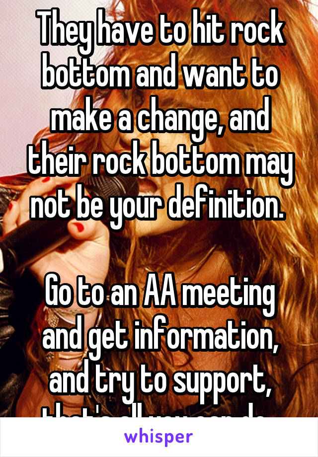 They have to hit rock bottom and want to make a change, and their rock bottom may not be your definition. 

Go to an AA meeting and get information, and try to support, that's all you can do. 