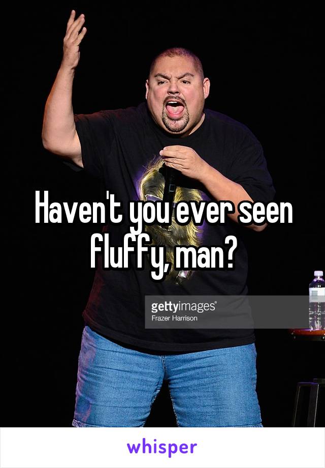 Haven't you ever seen fluffy, man?