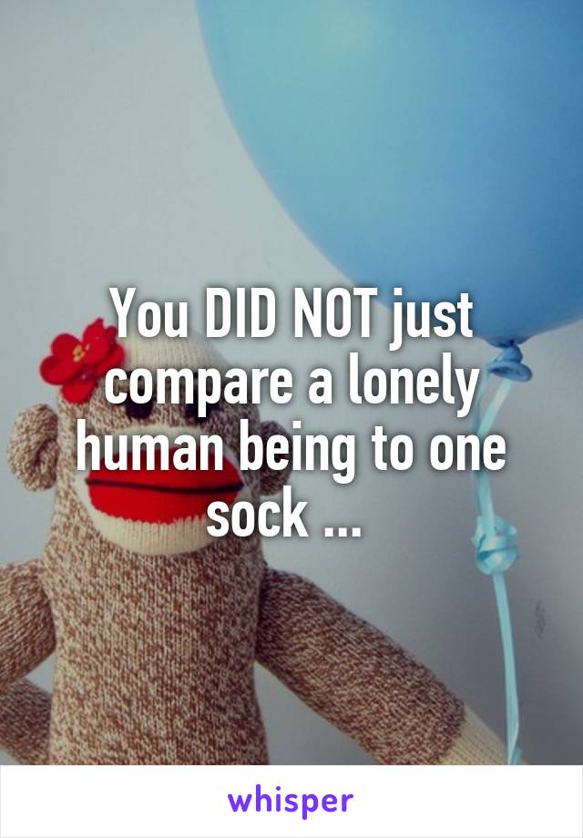 You DID NOT just compare a lonely human being to one sock ... 