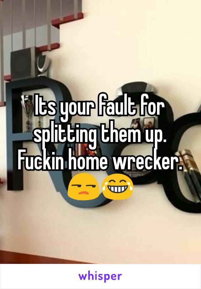 Its your fault for splitting them up. Fuckin home wrecker. 😒😂