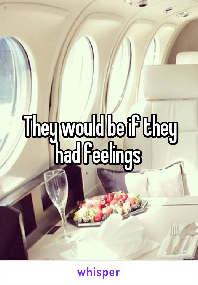 They would be if they had feelings 