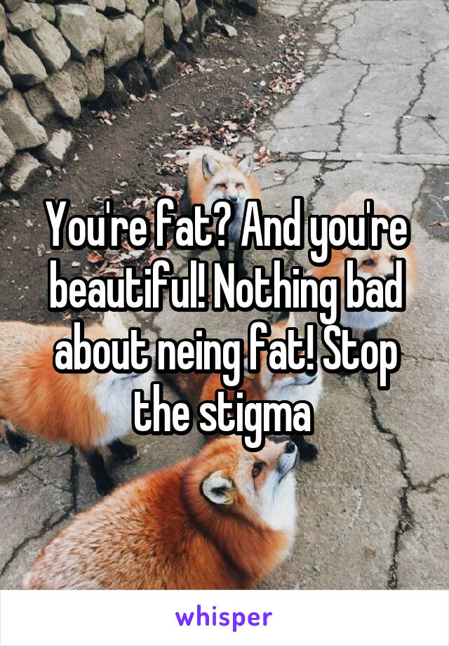 You're fat? And you're beautiful! Nothing bad about neing fat! Stop the stigma 