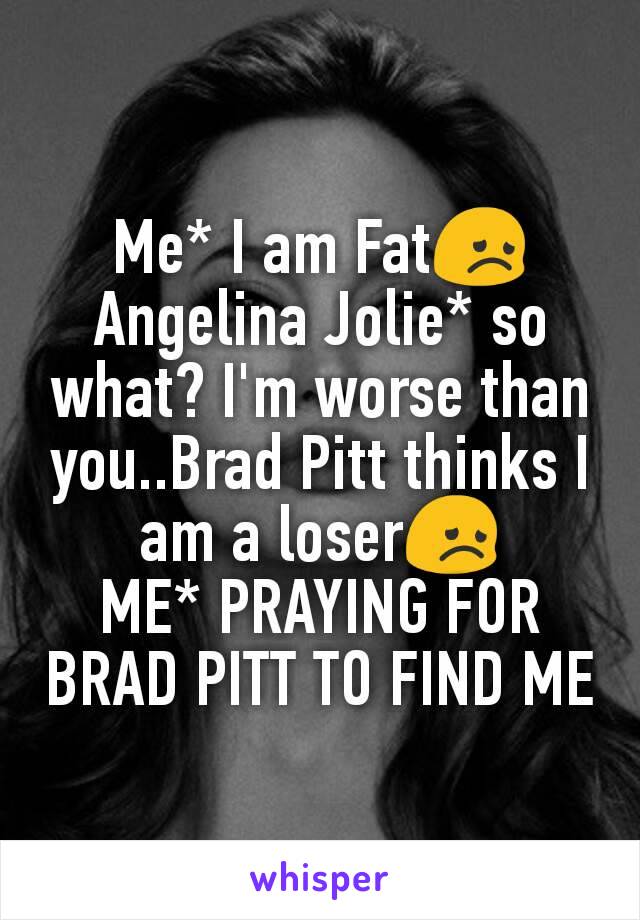 Me* I am Fat😞
Angelina Jolie* so what? I'm worse than you..Brad Pitt thinks I am a loser😞
ME* PRAYING FOR BRAD PITT TO FIND ME