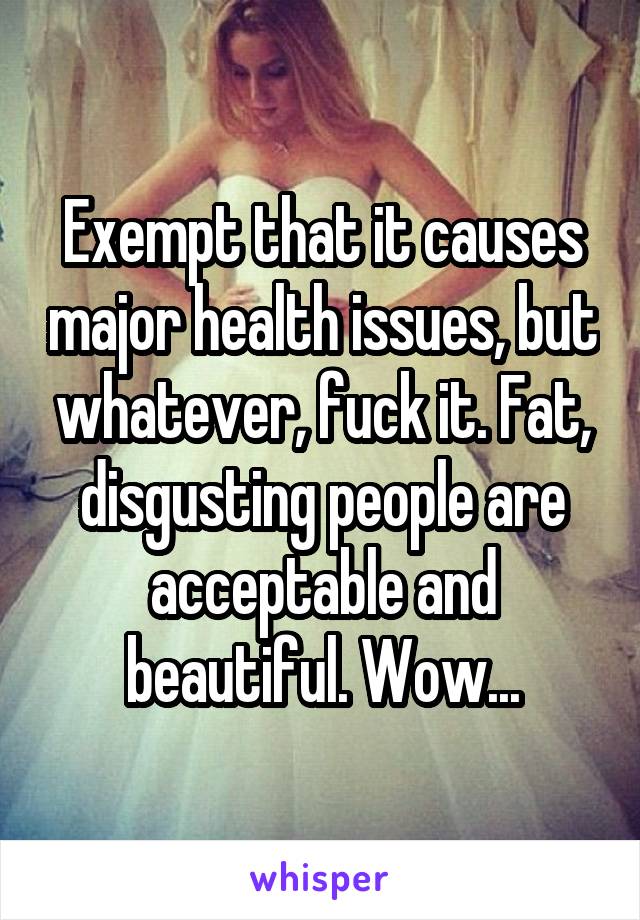 Exempt that it causes major health issues, but whatever, fuck it. Fat, disgusting people are acceptable and beautiful. Wow...