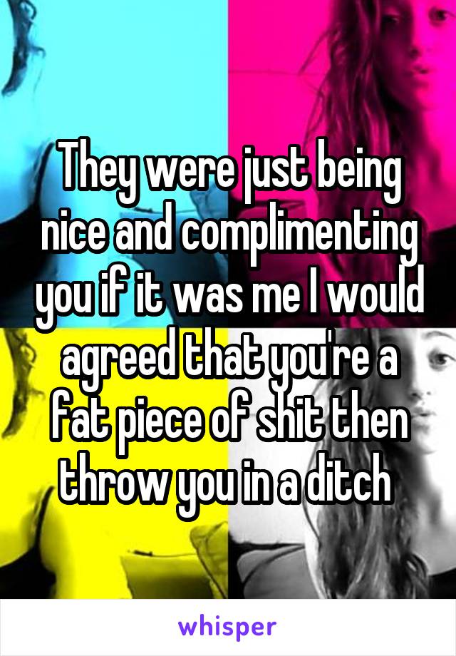 They were just being nice and complimenting you if it was me I would agreed that you're a fat piece of shit then throw you in a ditch 