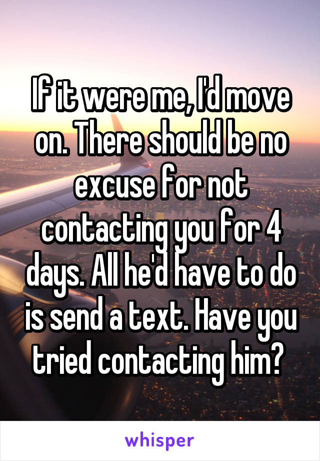 If it were me, I'd move on. There should be no excuse for not contacting you for 4 days. All he'd have to do is send a text. Have you tried contacting him? 