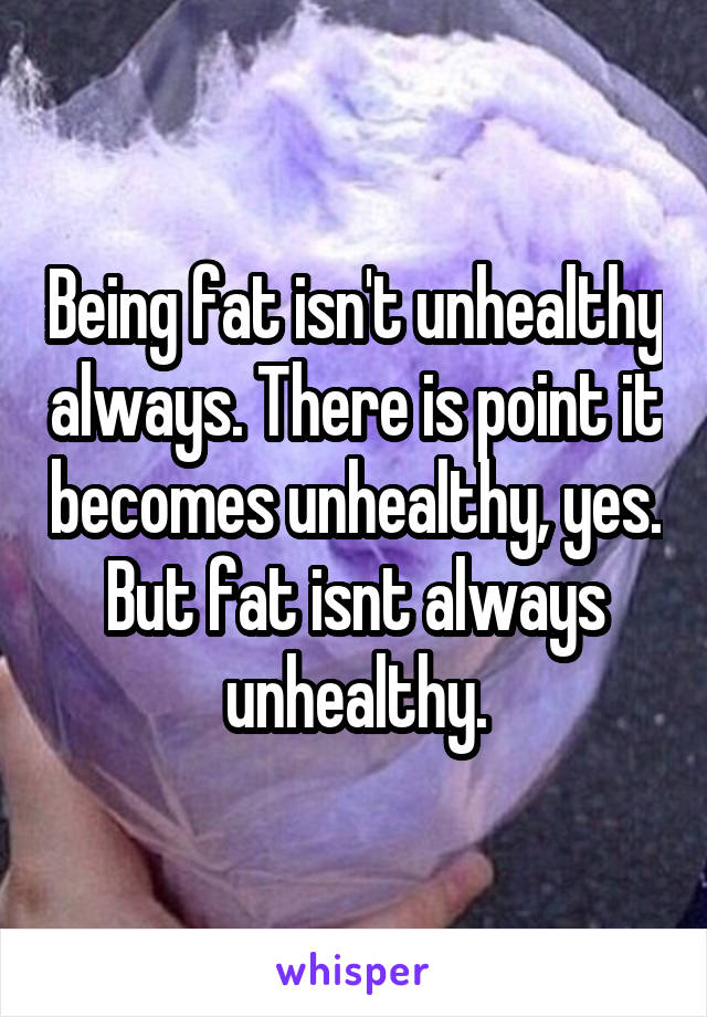 Being fat isn't unhealthy always. There is point it becomes unhealthy, yes. But fat isnt always unhealthy.