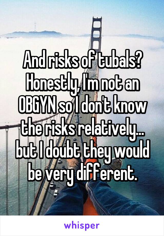 And risks of tubals? Honestly, I'm not an OBGYN so I don't know the risks relatively... but I doubt they would be very different.