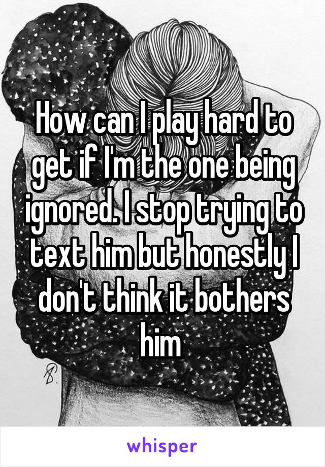 How can I play hard to get if I'm the one being ignored. I stop trying to text him but honestly I don't think it bothers him 