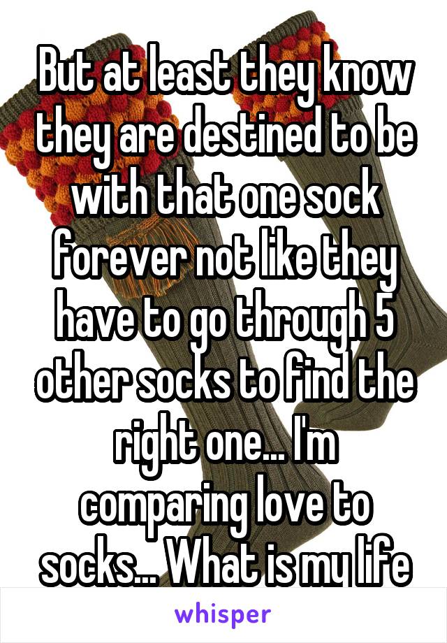 But at least they know they are destined to be with that one sock forever not like they have to go through 5 other socks to find the right one... I'm comparing love to socks... What is my life