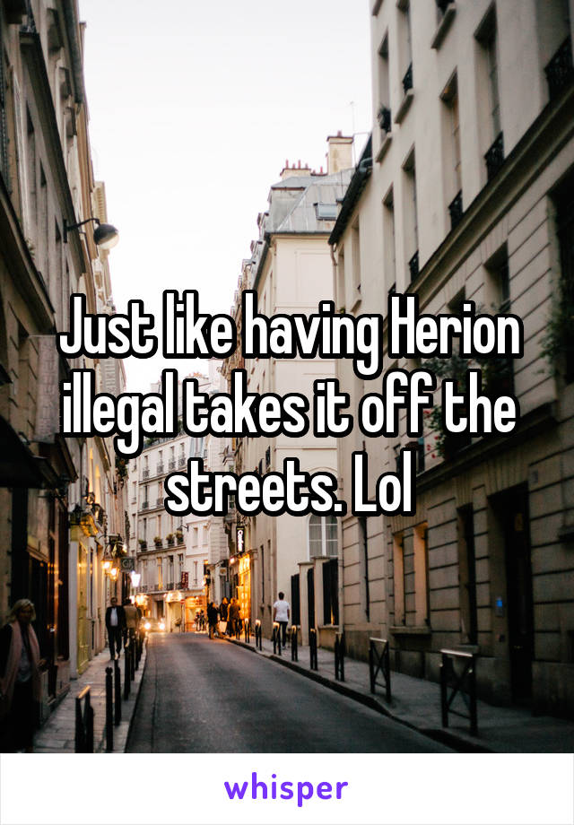 Just like having Herion illegal takes it off the streets. Lol