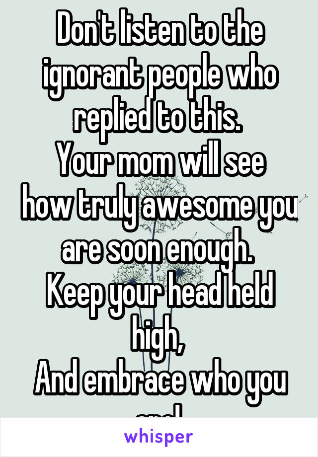 Don't listen to the ignorant people who replied to this. 
Your mom will see how truly awesome you are soon enough. 
Keep your head held high, 
And embrace who you are! 